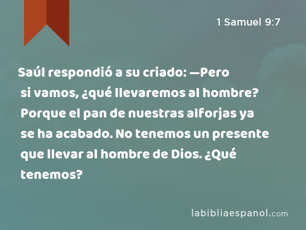 Saúl respondió a su criado: —Pero si vamos, ¿qué llevaremos al hombre? Porque el pan de nuestras alforjas ya se ha acabado. No tenemos un presente que llevar al hombre de Dios. ¿Qué tenemos? - 1 Samuel 9:7