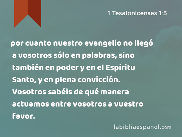 por cuanto nuestro evangelio no llegó a vosotros sólo en palabras, sino también en poder y en el Espíritu Santo, y en plena convicción. Vosotros sabéis de qué manera actuamos entre vosotros a vuestro favor. - 1 Tesalonicenses 1:5