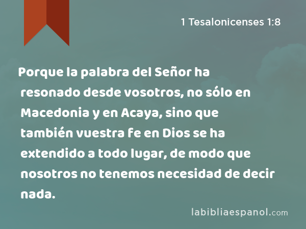 Porque la palabra del Señor ha resonado desde vosotros, no sólo en Macedonia y en Acaya, sino que también vuestra fe en Dios se ha extendido a todo lugar, de modo que nosotros no tenemos necesidad de decir nada. - 1 Tesalonicenses 1:8