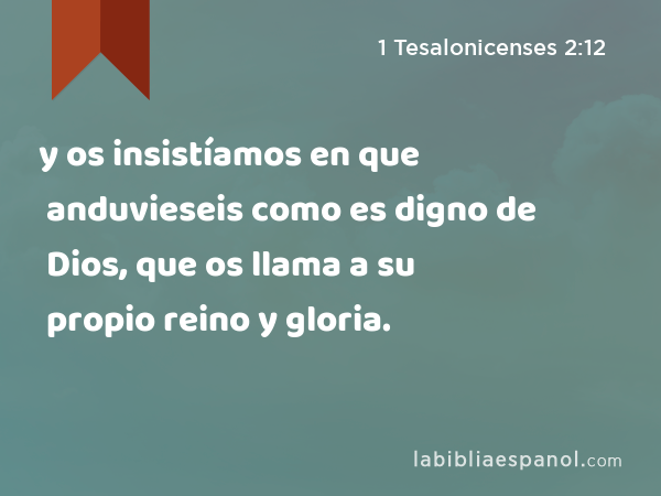 y os insistíamos en que anduvieseis como es digno de Dios, que os llama a su propio reino y gloria. - 1 Tesalonicenses 2:12