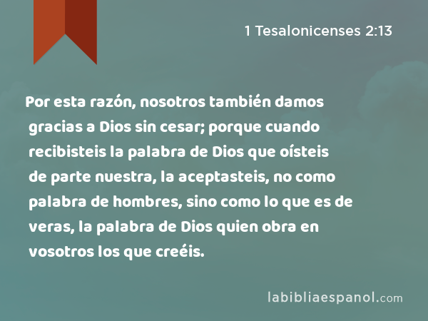 Por esta razón, nosotros también damos gracias a Dios sin cesar; porque cuando recibisteis la palabra de Dios que oísteis de parte nuestra, la aceptasteis, no como palabra de hombres, sino como lo que es de veras, la palabra de Dios quien obra en vosotros los que creéis. - 1 Tesalonicenses 2:13