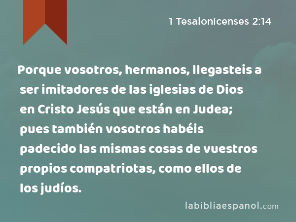 Porque vosotros, hermanos, llegasteis a ser imitadores de las iglesias de Dios en Cristo Jesús que están en Judea; pues también vosotros habéis padecido las mismas cosas de vuestros propios compatriotas, como ellos de los judíos. - 1 Tesalonicenses 2:14