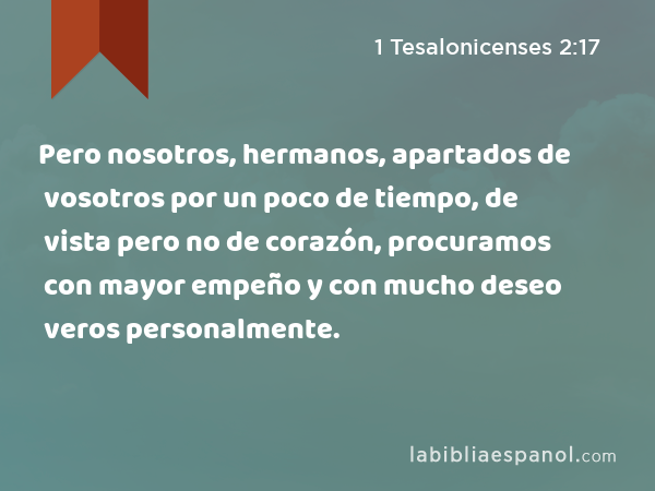 Pero nosotros, hermanos, apartados de vosotros por un poco de tiempo, de vista pero no de corazón, procuramos con mayor empeño y con mucho deseo veros personalmente. - 1 Tesalonicenses 2:17