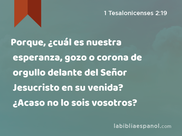 Porque, ¿cuál es nuestra esperanza, gozo o corona de orgullo delante del Señor Jesucristo en su venida? ¿Acaso no lo sois vosotros? - 1 Tesalonicenses 2:19