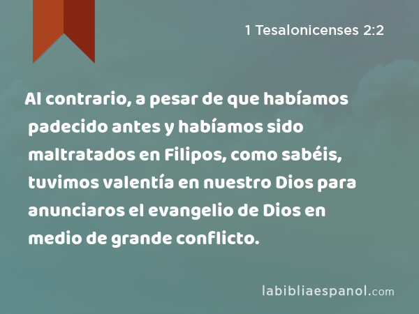 Al contrario, a pesar de que habíamos padecido antes y habíamos sido maltratados en Filipos, como sabéis, tuvimos valentía en nuestro Dios para anunciaros el evangelio de Dios en medio de grande conflicto. - 1 Tesalonicenses 2:2