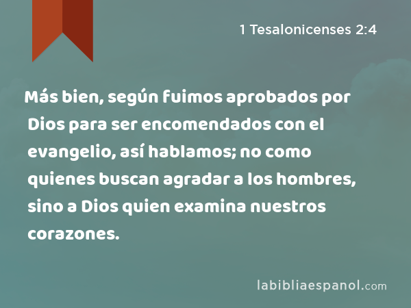 Más bien, según fuimos aprobados por Dios para ser encomendados con el evangelio, así hablamos; no como quienes buscan agradar a los hombres, sino a Dios quien examina nuestros corazones. - 1 Tesalonicenses 2:4