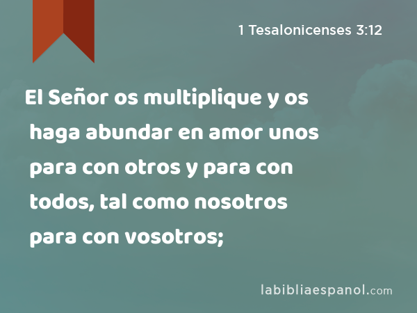 El Señor os multiplique y os haga abundar en amor unos para con otros y para con todos, tal como nosotros para con vosotros; - 1 Tesalonicenses 3:12