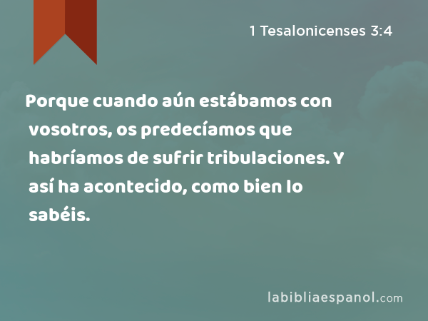 Porque cuando aún estábamos con vosotros, os predecíamos que habríamos de sufrir tribulaciones. Y así ha acontecido, como bien lo sabéis. - 1 Tesalonicenses 3:4