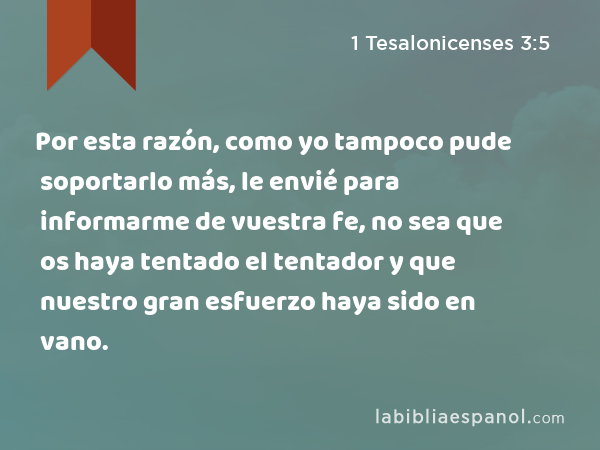 Por esta razón, como yo tampoco pude soportarlo más, le envié para informarme de vuestra fe, no sea que os haya tentado el tentador y que nuestro gran esfuerzo haya sido en vano. - 1 Tesalonicenses 3:5