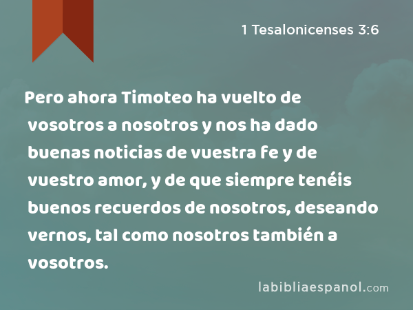 Pero ahora Timoteo ha vuelto de vosotros a nosotros y nos ha dado buenas noticias de vuestra fe y de vuestro amor, y de que siempre tenéis buenos recuerdos de nosotros, deseando vernos, tal como nosotros también a vosotros. - 1 Tesalonicenses 3:6