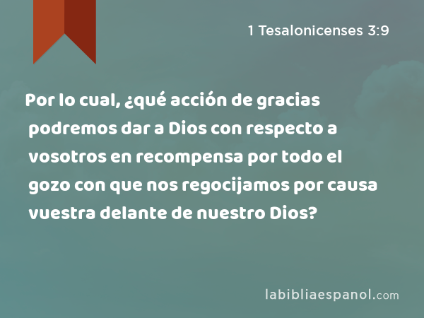 Por lo cual, ¿qué acción de gracias podremos dar a Dios con respecto a vosotros en recompensa por todo el gozo con que nos regocijamos por causa vuestra delante de nuestro Dios? - 1 Tesalonicenses 3:9