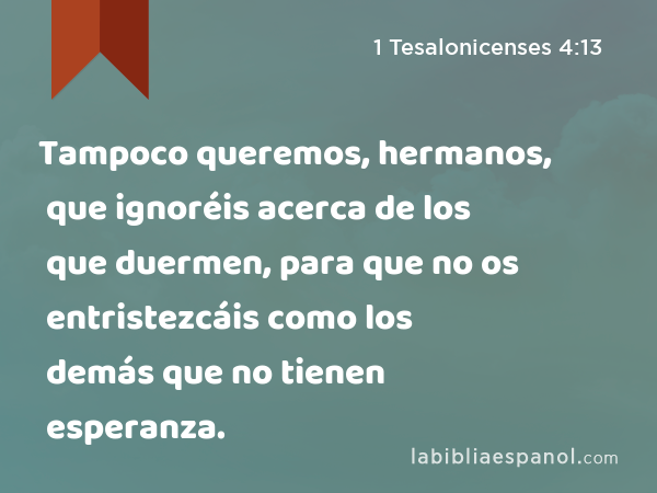 Tampoco queremos, hermanos, que ignoréis acerca de los que duermen, para que no os entristezcáis como los demás que no tienen esperanza. - 1 Tesalonicenses 4:13