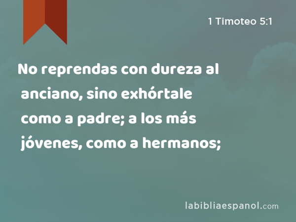 No reprendas con dureza al anciano, sino exhórtale como a padre; a los más jóvenes, como a hermanos; - 1 Timoteo 5:1