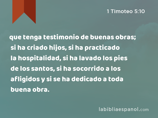 que tenga testimonio de buenas obras; si ha criado hijos, si ha practicado la hospitalidad, si ha lavado los pies de los santos, si ha socorrido a los afligidos y si se ha dedicado a toda buena obra. - 1 Timoteo 5:10