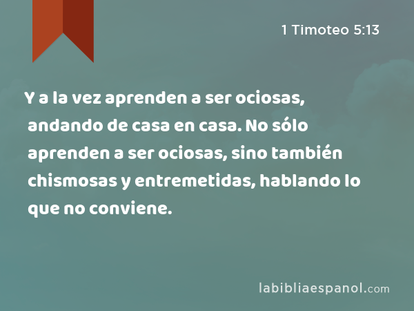 Y a la vez aprenden a ser ociosas, andando de casa en casa. No sólo aprenden a ser ociosas, sino también chismosas y entremetidas, hablando lo que no conviene. - 1 Timoteo 5:13