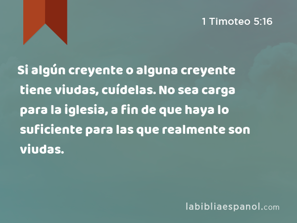 Si algún creyente o alguna creyente tiene viudas, cuídelas. No sea carga para la iglesia, a fin de que haya lo suficiente para las que realmente son viudas. - 1 Timoteo 5:16