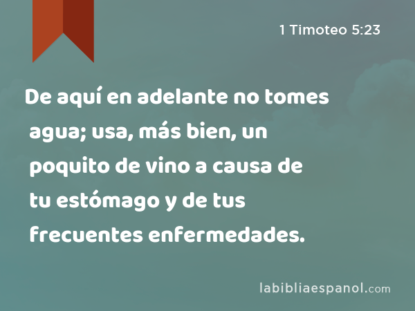 De aquí en adelante no tomes agua; usa, más bien, un poquito de vino a causa de tu estómago y de tus frecuentes enfermedades. - 1 Timoteo 5:23