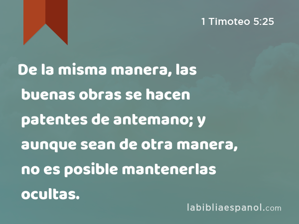 De la misma manera, las buenas obras se hacen patentes de antemano; y aunque sean de otra manera, no es posible mantenerlas ocultas. - 1 Timoteo 5:25