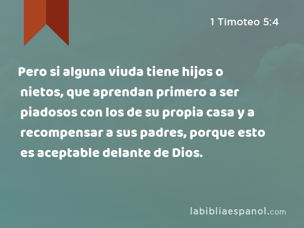 Pero si alguna viuda tiene hijos o nietos, que aprendan primero a ser piadosos con los de su propia casa y a recompensar a sus padres, porque esto es aceptable delante de Dios. - 1 Timoteo 5:4