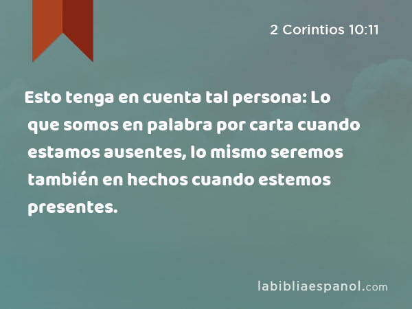 Esto tenga en cuenta tal persona: Lo que somos en palabra por carta cuando estamos ausentes, lo mismo seremos también en hechos cuando estemos presentes. - 2 Corintios 10:11