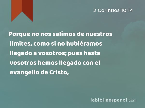 Porque no nos salimos de nuestros límites, como si no hubiéramos llegado a vosotros; pues hasta vosotros hemos llegado con el evangelio de Cristo, - 2 Corintios 10:14