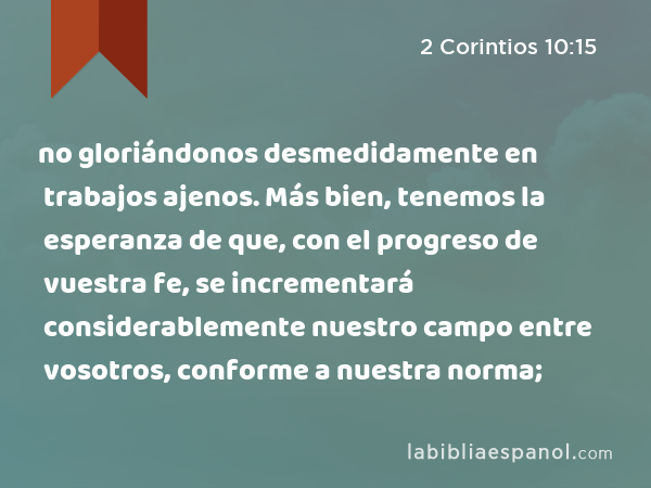 no gloriándonos desmedidamente en trabajos ajenos. Más bien, tenemos la esperanza de que, con el progreso de vuestra fe, se incrementará considerablemente nuestro campo entre vosotros, conforme a nuestra norma; - 2 Corintios 10:15