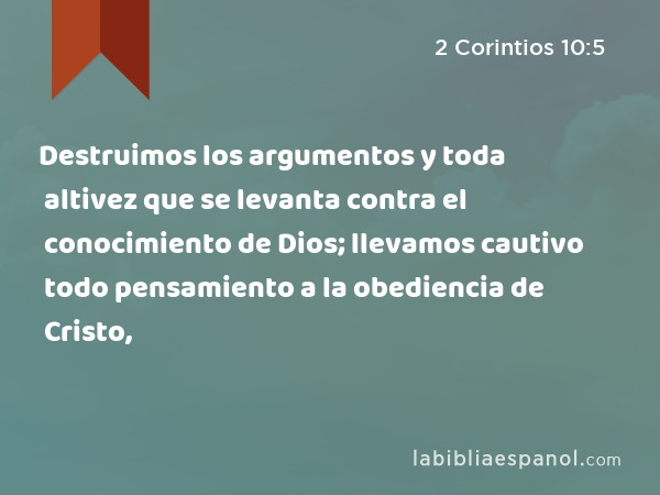 Destruimos los argumentos y toda altivez que se levanta contra el conocimiento de Dios; llevamos cautivo todo pensamiento a la obediencia de Cristo, - 2 Corintios 10:5