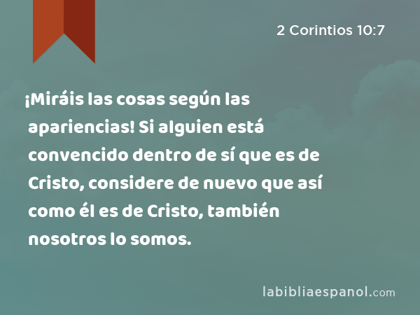 ¡Miráis las cosas según las apariencias! Si alguien está convencido dentro de sí que es de Cristo, considere de nuevo que así como él es de Cristo, también nosotros lo somos. - 2 Corintios 10:7