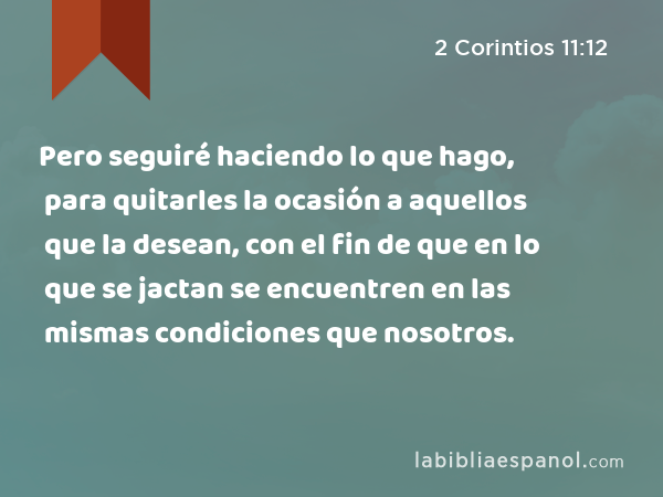 Pero seguiré haciendo lo que hago, para quitarles la ocasión a aquellos que la desean, con el fin de que en lo que se jactan se encuentren en las mismas condiciones que nosotros. - 2 Corintios 11:12