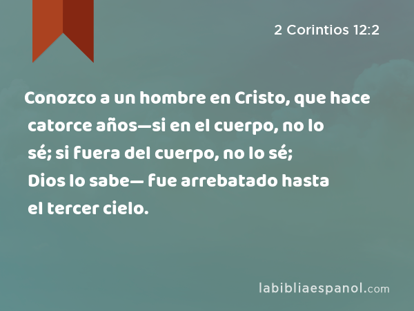 Conozco a un hombre en Cristo, que hace catorce años—si en el cuerpo, no lo sé; si fuera del cuerpo, no lo sé; Dios lo sabe— fue arrebatado hasta el tercer cielo. - 2 Corintios 12:2