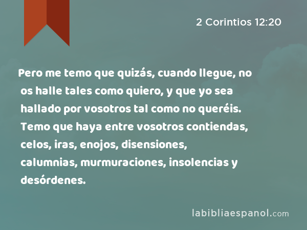 Pero me temo que quizás, cuando llegue, no os halle tales como quiero, y que yo sea hallado por vosotros tal como no queréis. Temo que haya entre vosotros contiendas, celos, iras, enojos, disensiones, calumnias, murmuraciones, insolencias y desórdenes. - 2 Corintios 12:20