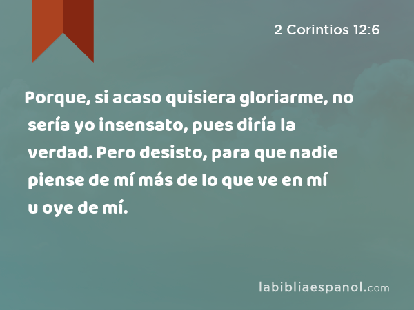 Porque, si acaso quisiera gloriarme, no sería yo insensato, pues diría la verdad. Pero desisto, para que nadie piense de mí más de lo que ve en mí u oye de mí. - 2 Corintios 12:6