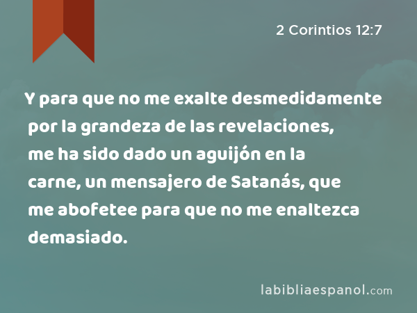 Y para que no me exalte desmedidamente por la grandeza de las revelaciones, me ha sido dado un aguijón en la carne, un mensajero de Satanás, que me abofetee para que no me enaltezca demasiado. - 2 Corintios 12:7