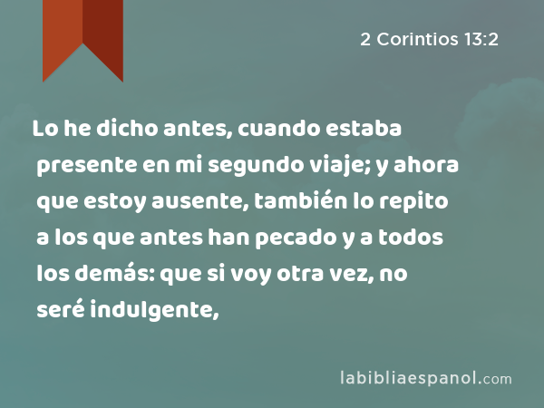 Lo he dicho antes, cuando estaba presente en mi segundo viaje; y ahora que estoy ausente, también lo repito a los que antes han pecado y a todos los demás: que si voy otra vez, no seré indulgente, - 2 Corintios 13:2