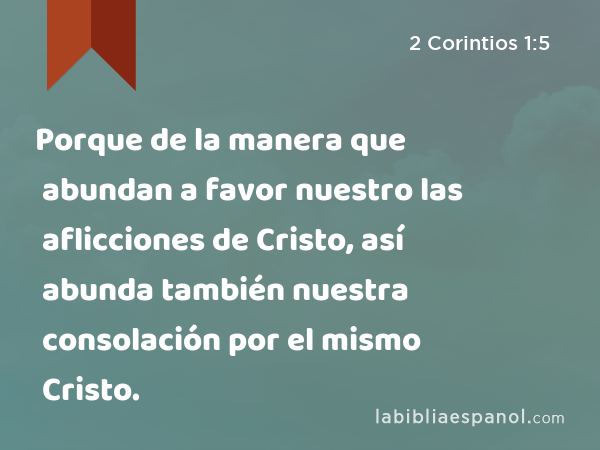 Porque de la manera que abundan a favor nuestro las aflicciones de Cristo, así abunda también nuestra consolación por el mismo Cristo. - 2 Corintios 1:5