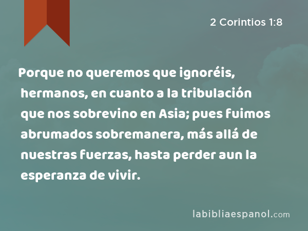 Porque no queremos que ignoréis, hermanos, en cuanto a la tribulación que nos sobrevino en Asia; pues fuimos abrumados sobremanera, más allá de nuestras fuerzas, hasta perder aun la esperanza de vivir. - 2 Corintios 1:8