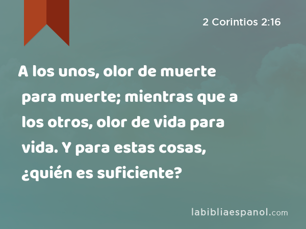 A los unos, olor de muerte para muerte; mientras que a los otros, olor de vida para vida. Y para estas cosas, ¿quién es suficiente? - 2 Corintios 2:16