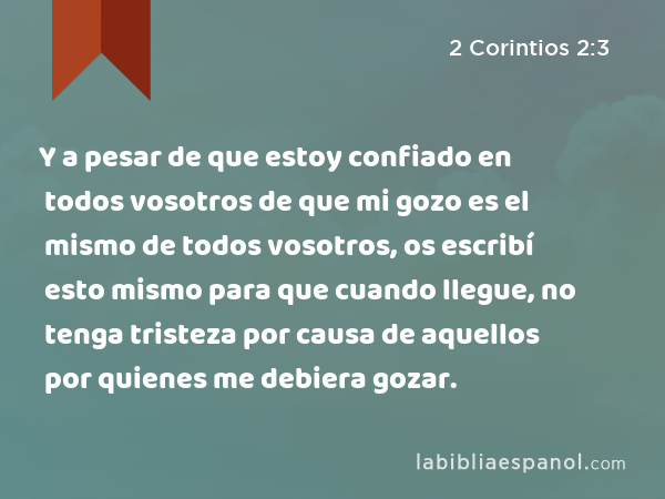 Y a pesar de que estoy confiado en todos vosotros de que mi gozo es el mismo de todos vosotros, os escribí esto mismo para que cuando llegue, no tenga tristeza por causa de aquellos por quienes me debiera gozar. - 2 Corintios 2:3