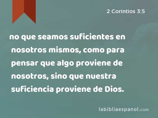 no que seamos suficientes en nosotros mismos, como para pensar que algo proviene de nosotros, sino que nuestra suficiencia proviene de Dios. - 2 Corintios 3:5