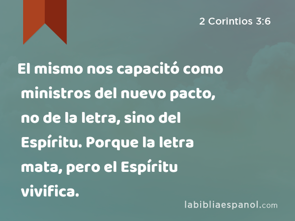 El mismo nos capacitó como ministros del nuevo pacto, no de la letra, sino del Espíritu. Porque la letra mata, pero el Espíritu vivifica. - 2 Corintios 3:6