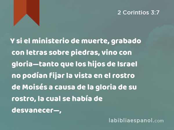 Y si el ministerio de muerte, grabado con letras sobre piedras, vino con gloria—tanto que los hijos de Israel no podían fijar la vista en el rostro de Moisés a causa de la gloria de su rostro, la cual se había de desvanecer—, - 2 Corintios 3:7