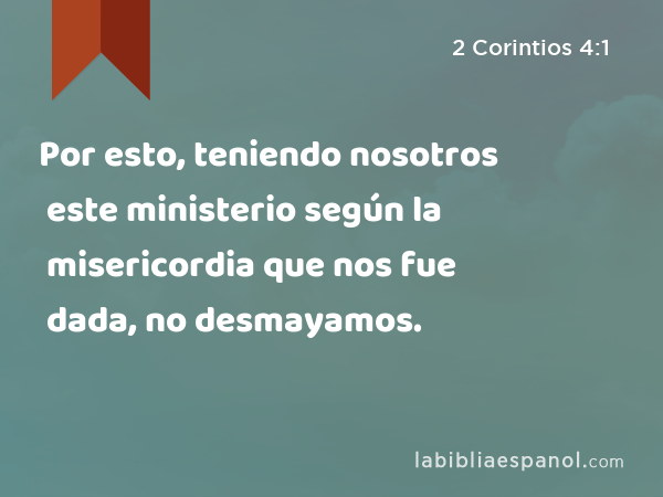 Por esto, teniendo nosotros este ministerio según la misericordia que nos fue dada, no desmayamos. - 2 Corintios 4:1