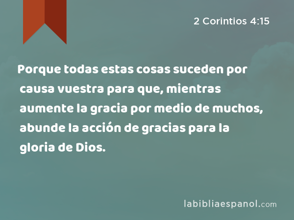 Porque todas estas cosas suceden por causa vuestra para que, mientras aumente la gracia por medio de muchos, abunde la acción de gracias para la gloria de Dios. - 2 Corintios 4:15