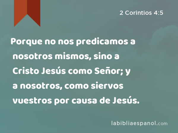 Porque no nos predicamos a nosotros mismos, sino a Cristo Jesús como Señor; y a nosotros, como siervos vuestros por causa de Jesús. - 2 Corintios 4:5