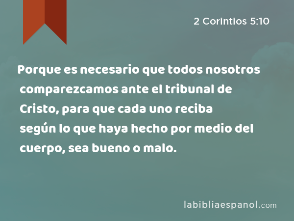 Porque es necesario que todos nosotros comparezcamos ante el tribunal de Cristo, para que cada uno reciba según lo que haya hecho por medio del cuerpo, sea bueno o malo. - 2 Corintios 5:10