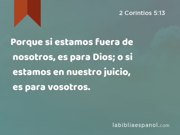 Porque si estamos fuera de nosotros, es para Dios; o si estamos en nuestro juicio, es para vosotros. - 2 Corintios 5:13