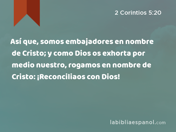 Así que, somos embajadores en nombre de Cristo; y como Dios os exhorta por medio nuestro, rogamos en nombre de Cristo: ¡Reconciliaos con Dios! - 2 Corintios 5:20