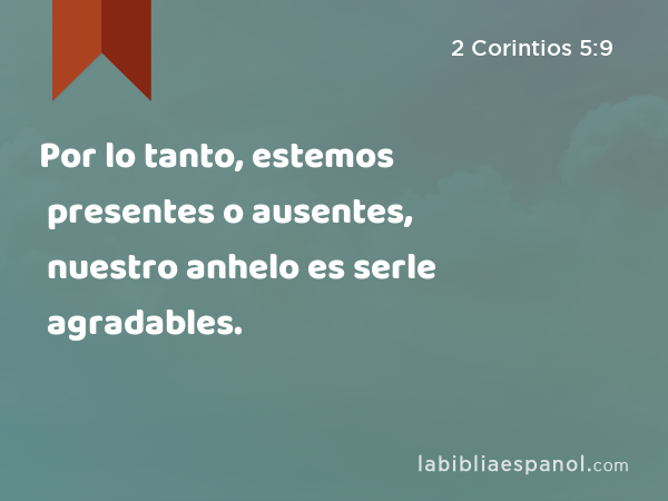 Por lo tanto, estemos presentes o ausentes, nuestro anhelo es serle agradables. - 2 Corintios 5:9