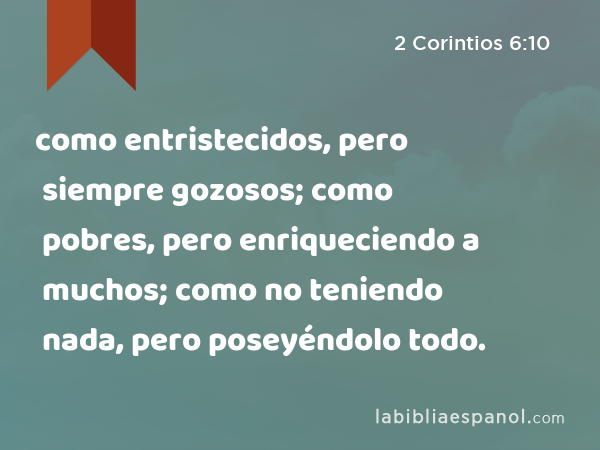 como entristecidos, pero siempre gozosos; como pobres, pero enriqueciendo a muchos; como no teniendo nada, pero poseyéndolo todo. - 2 Corintios 6:10