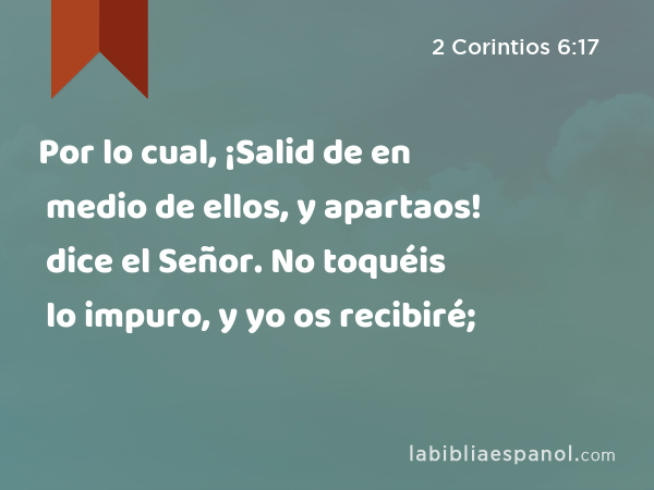 Por lo cual, ¡Salid de en medio de ellos, y apartaos! dice el Señor. No toquéis lo impuro, y yo os recibiré; - 2 Corintios 6:17